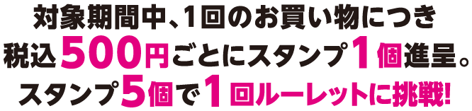 対象期間中、1回のお買い物につき税込500円ごとにスタンプ1個進呈。スタンプ5個で1回ルーレットに挑戦！