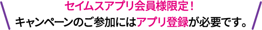 セイムスアプリ会員様限定！キャンペーンの参加にはアプリ登録が必要です