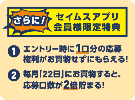 セイムスアプリ会員様限定特典｜エントリー時に1口分の応募権利がお買物せずにもらえる｜毎月22日にお買物すると応募口数が2倍貯まる