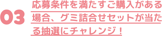   応募条件を満たすご購入がある場合、グミ詰合せセットが当たる抽選にチャレンジ！
