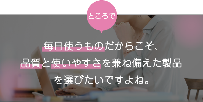 毎日使うものだからこそ、品質と使いやすさを兼ね備えた製品を選びたいですよね。