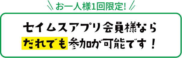 お一人様1回限定! セイムスアプリ会員様なら
									だれでも参加が可能です！